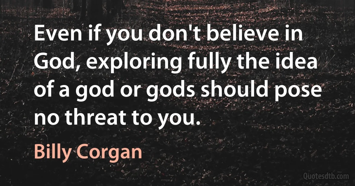 Even if you don't believe in God, exploring fully the idea of a god or gods should pose no threat to you. (Billy Corgan)