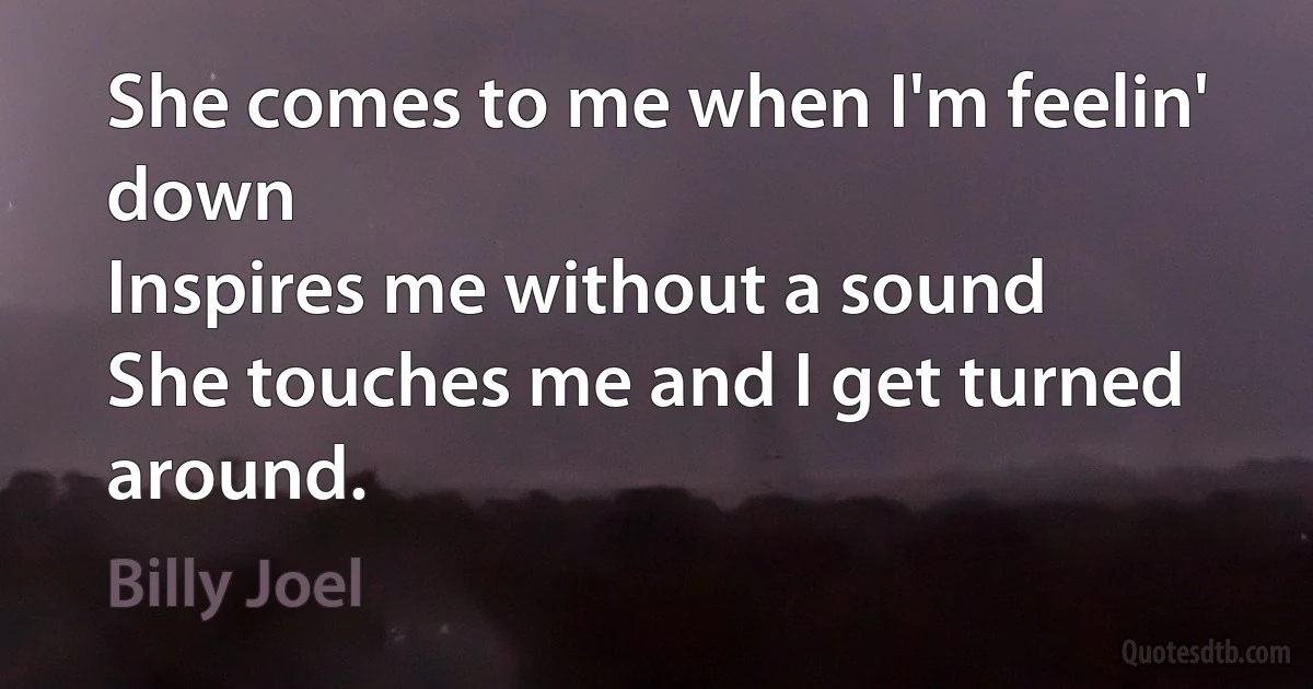 She comes to me when I'm feelin' down
Inspires me without a sound
She touches me and I get turned around. (Billy Joel)