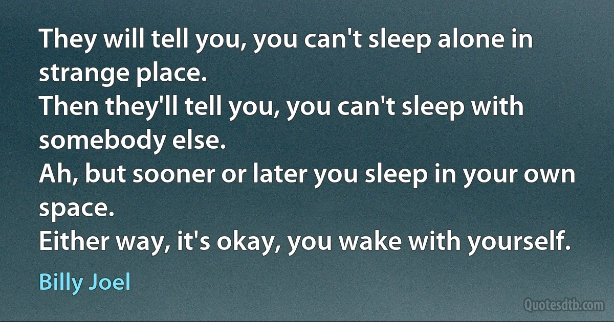 They will tell you, you can't sleep alone in strange place.
Then they'll tell you, you can't sleep with somebody else.
Ah, but sooner or later you sleep in your own space.
Either way, it's okay, you wake with yourself. (Billy Joel)