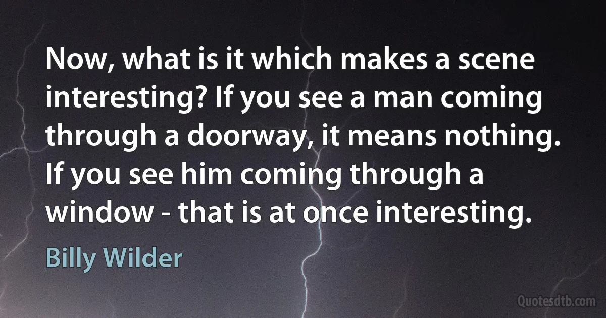 Now, what is it which makes a scene interesting? If you see a man coming through a doorway, it means nothing. If you see him coming through a window - that is at once interesting. (Billy Wilder)