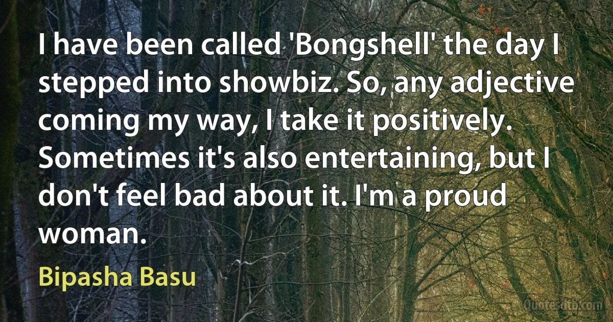 I have been called 'Bongshell' the day I stepped into showbiz. So, any adjective coming my way, I take it positively. Sometimes it's also entertaining, but I don't feel bad about it. I'm a proud woman. (Bipasha Basu)