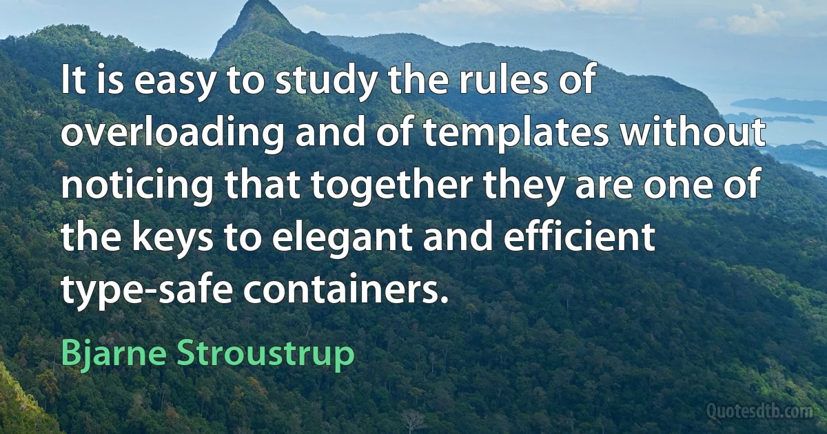 It is easy to study the rules of overloading and of templates without noticing that together they are one of the keys to elegant and efficient type-safe containers. (Bjarne Stroustrup)