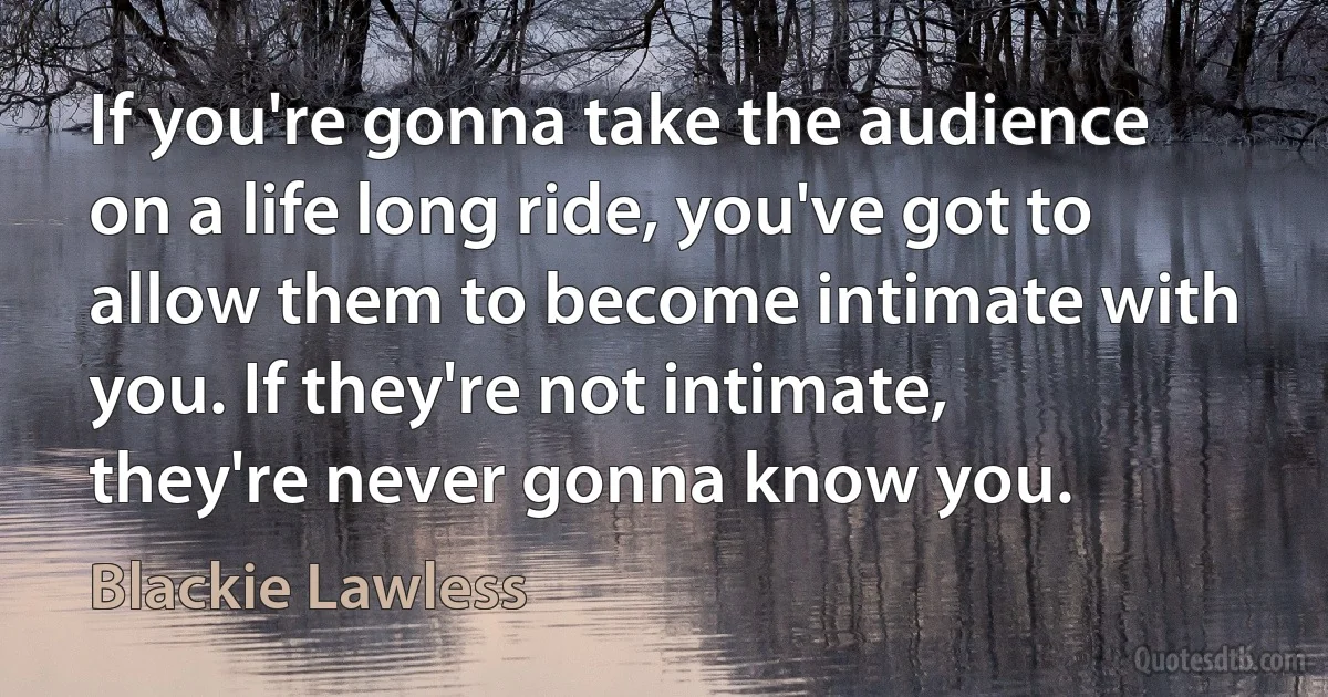 If you're gonna take the audience on a life long ride, you've got to allow them to become intimate with you. If they're not intimate, they're never gonna know you. (Blackie Lawless)