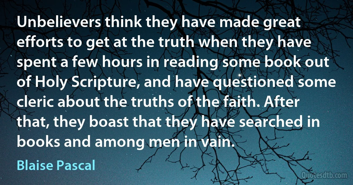 Unbelievers think they have made great efforts to get at the truth when they have spent a few hours in reading some book out of Holy Scripture, and have questioned some cleric about the truths of the faith. After that, they boast that they have searched in books and among men in vain. (Blaise Pascal)