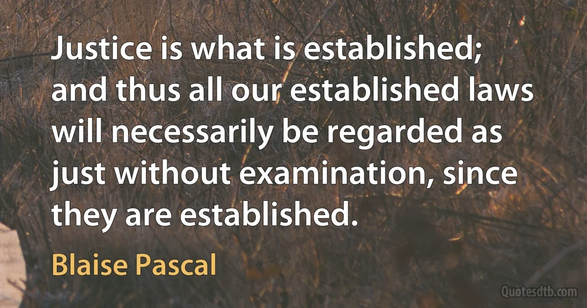 Justice is what is established; and thus all our established laws will necessarily be regarded as just without examination, since they are established. (Blaise Pascal)