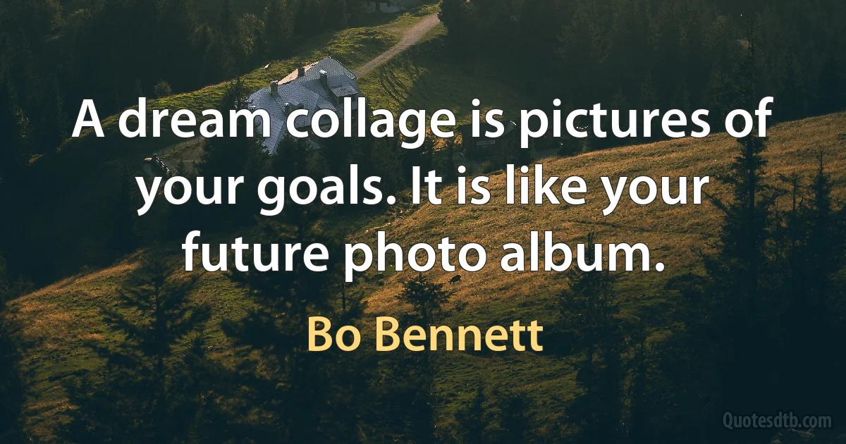 A dream collage is pictures of your goals. It is like your future photo album. (Bo Bennett)