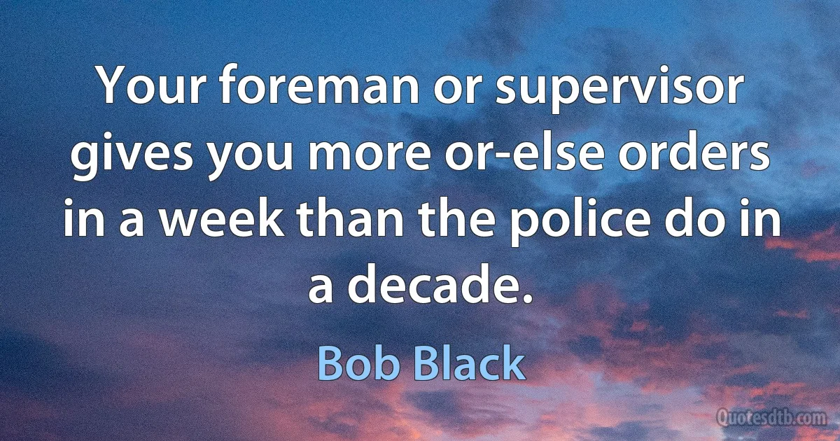 Your foreman or supervisor gives you more or-else orders in a week than the police do in a decade. (Bob Black)