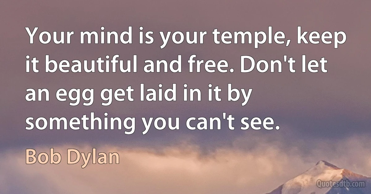 Your mind is your temple, keep it beautiful and free. Don't let an egg get laid in it by something you can't see. (Bob Dylan)