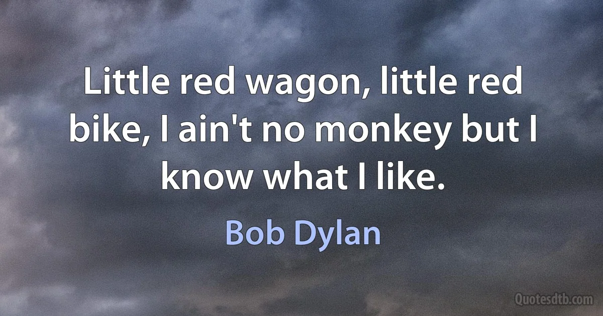 Little red wagon, little red bike, I ain't no monkey but I know what I like. (Bob Dylan)