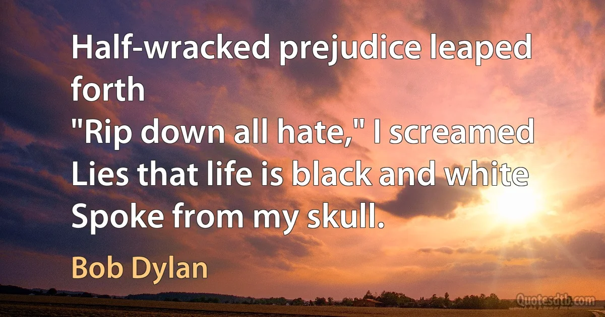 Half-wracked prejudice leaped forth
"Rip down all hate," I screamed
Lies that life is black and white
Spoke from my skull. (Bob Dylan)