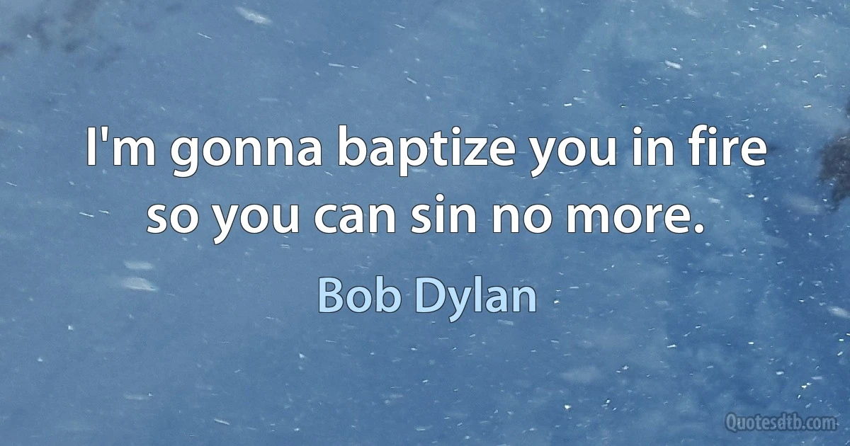 I'm gonna baptize you in fire so you can sin no more. (Bob Dylan)