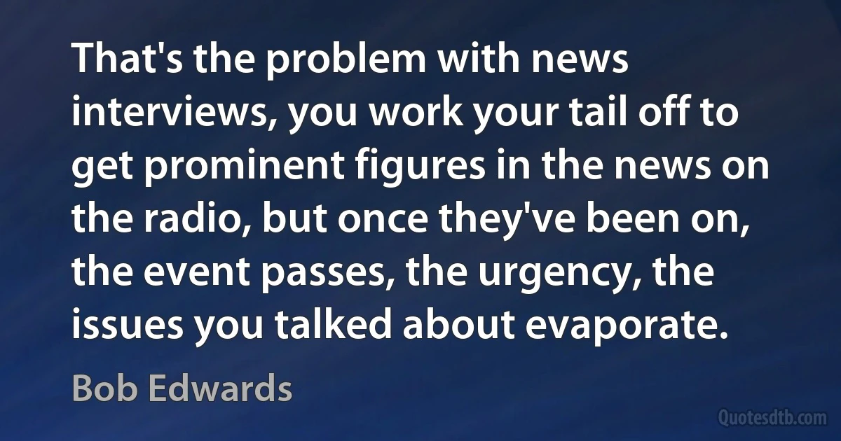 That's the problem with news interviews, you work your tail off to get prominent figures in the news on the radio, but once they've been on, the event passes, the urgency, the issues you talked about evaporate. (Bob Edwards)