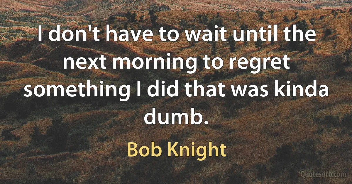 I don't have to wait until the next morning to regret something I did that was kinda dumb. (Bob Knight)