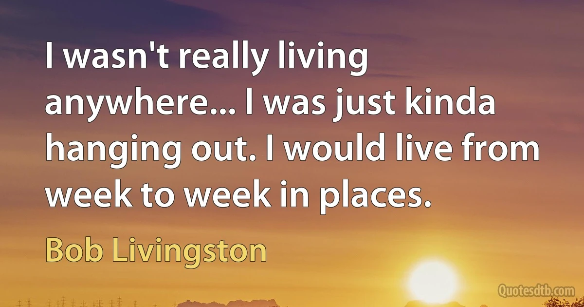 I wasn't really living anywhere... I was just kinda hanging out. I would live from week to week in places. (Bob Livingston)