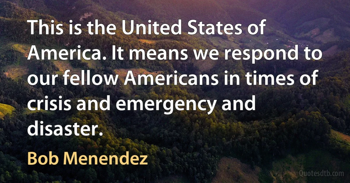 This is the United States of America. It means we respond to our fellow Americans in times of crisis and emergency and disaster. (Bob Menendez)