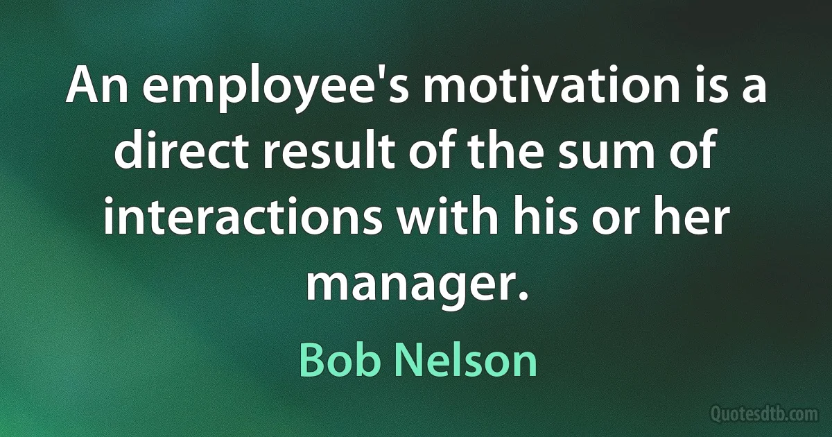 An employee's motivation is a direct result of the sum of interactions with his or her manager. (Bob Nelson)