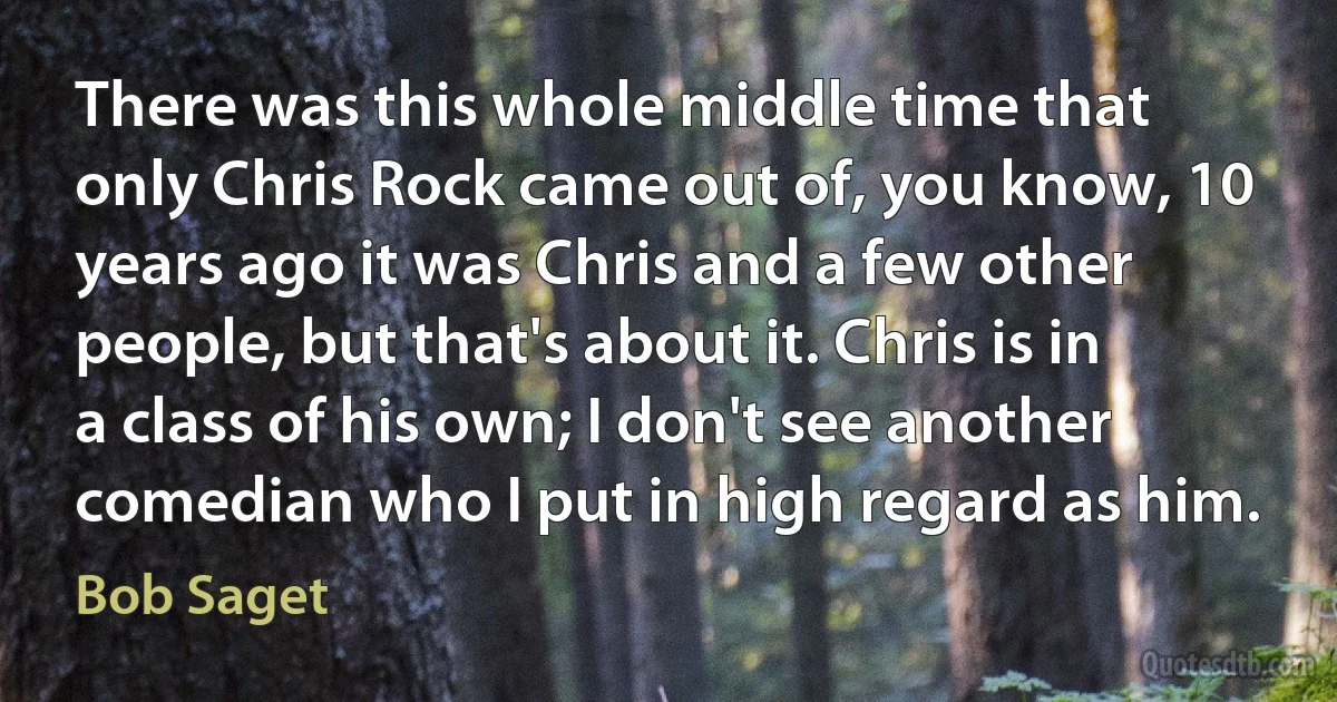 There was this whole middle time that only Chris Rock came out of, you know, 10 years ago it was Chris and a few other people, but that's about it. Chris is in a class of his own; I don't see another comedian who I put in high regard as him. (Bob Saget)