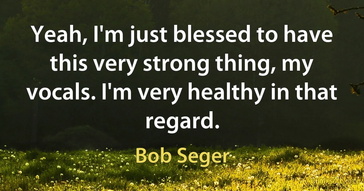 Yeah, I'm just blessed to have this very strong thing, my vocals. I'm very healthy in that regard. (Bob Seger)