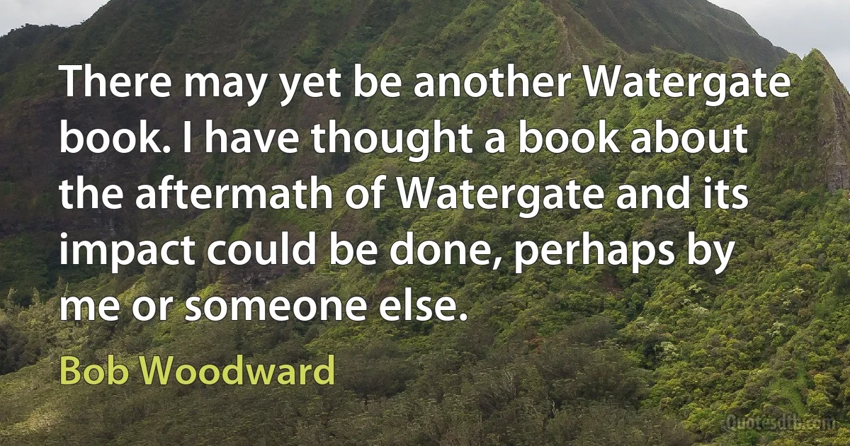 There may yet be another Watergate book. I have thought a book about the aftermath of Watergate and its impact could be done, perhaps by me or someone else. (Bob Woodward)