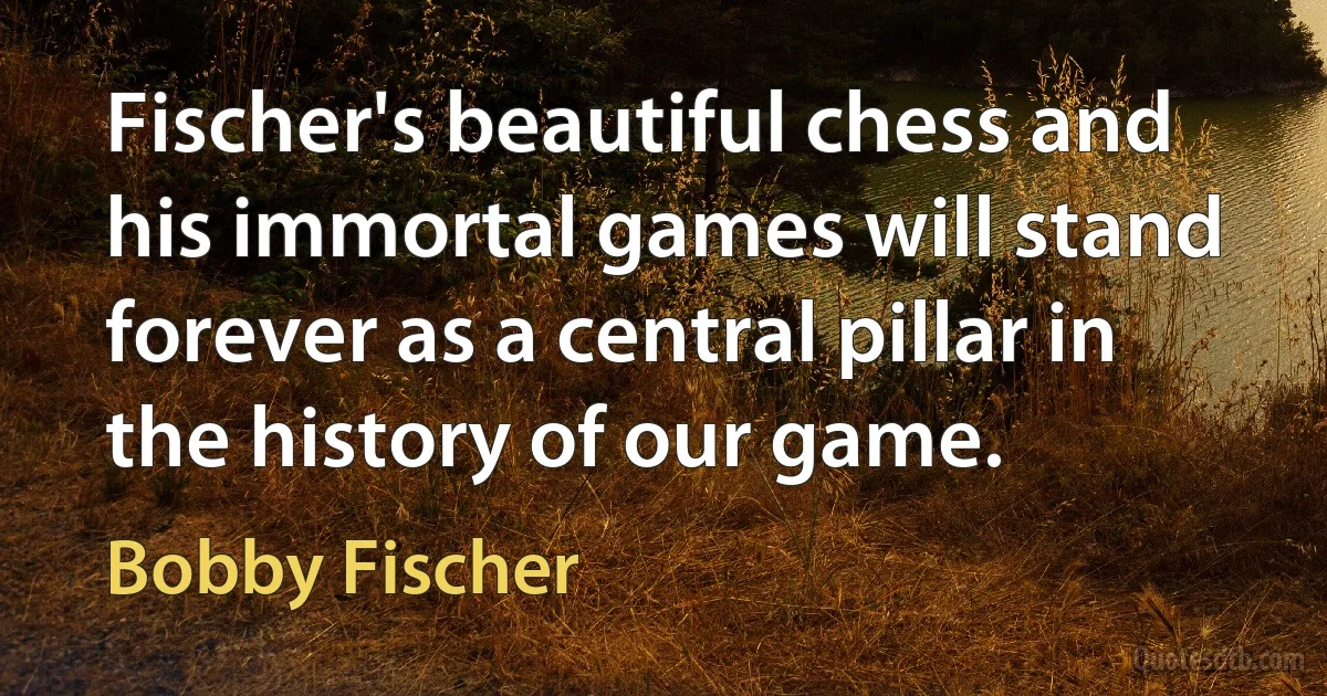 Fischer's beautiful chess and his immortal games will stand forever as a central pillar in the history of our game. (Bobby Fischer)