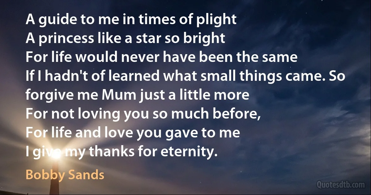 A guide to me in times of plight
A princess like a star so bright
For life would never have been the same
If I hadn't of learned what small things came. So forgive me Mum just a little more
For not loving you so much before,
For life and love you gave to me
I give my thanks for eternity. (Bobby Sands)