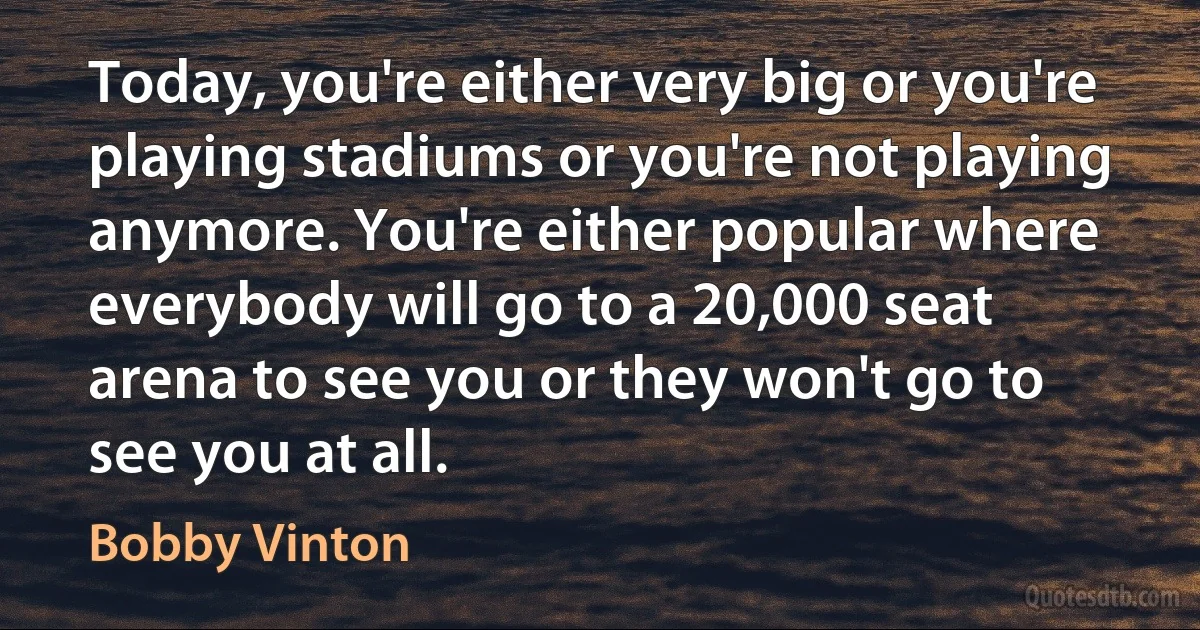 Today, you're either very big or you're playing stadiums or you're not playing anymore. You're either popular where everybody will go to a 20,000 seat arena to see you or they won't go to see you at all. (Bobby Vinton)