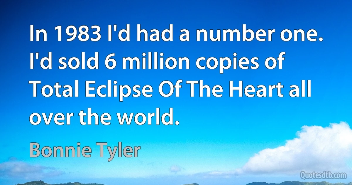 In 1983 I'd had a number one. I'd sold 6 million copies of Total Eclipse Of The Heart all over the world. (Bonnie Tyler)