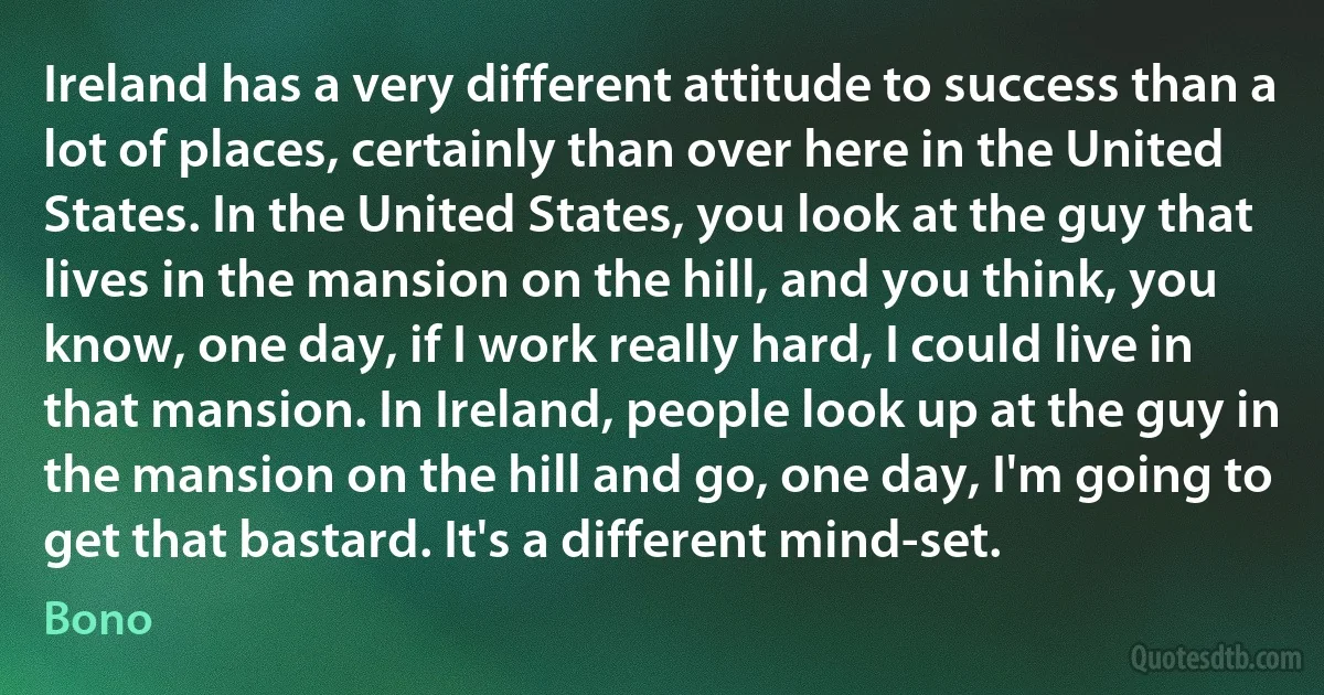 Ireland has a very different attitude to success than a lot of places, certainly than over here in the United States. In the United States, you look at the guy that lives in the mansion on the hill, and you think, you know, one day, if I work really hard, I could live in that mansion. In Ireland, people look up at the guy in the mansion on the hill and go, one day, I'm going to get that bastard. It's a different mind-set. (Bono)