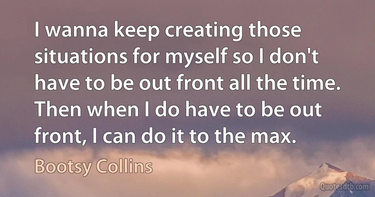 I wanna keep creating those situations for myself so I don't have to be out front all the time. Then when I do have to be out front, I can do it to the max. (Bootsy Collins)