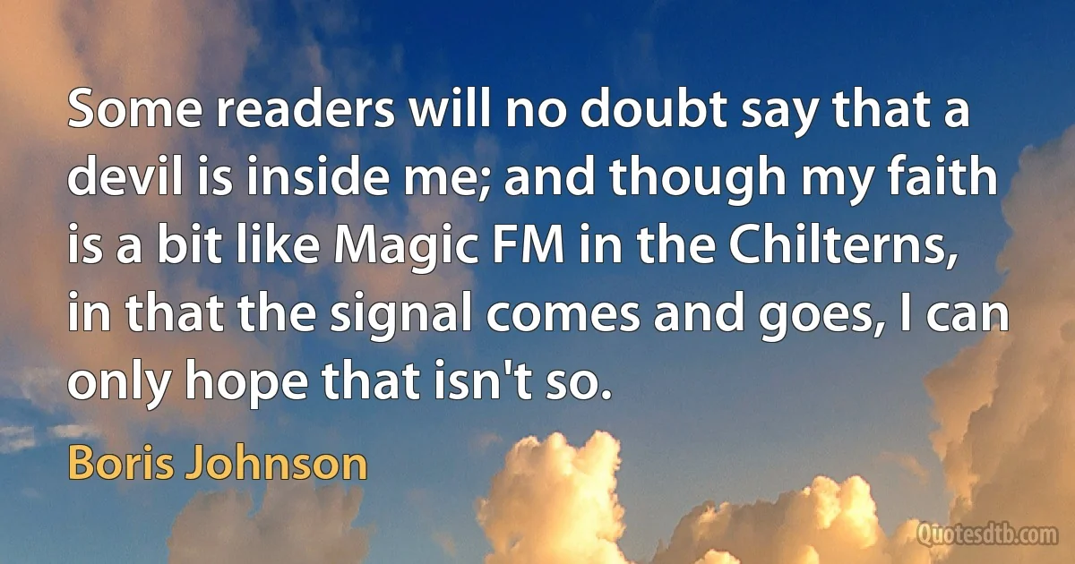 Some readers will no doubt say that a devil is inside me; and though my faith is a bit like Magic FM in the Chilterns, in that the signal comes and goes, I can only hope that isn't so. (Boris Johnson)