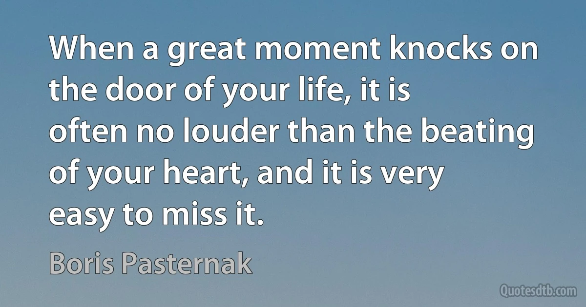 When a great moment knocks on the door of your life, it is often no louder than the beating of your heart, and it is very easy to miss it. (Boris Pasternak)