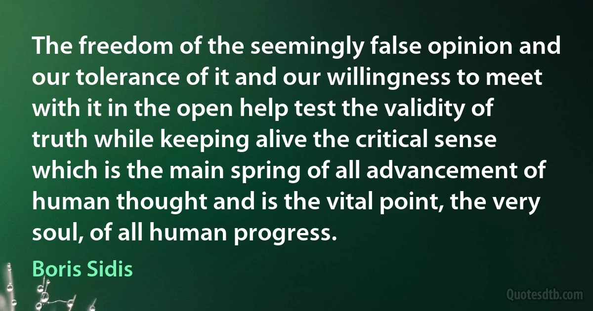 The freedom of the seemingly false opinion and our tolerance of it and our willingness to meet with it in the open help test the validity of truth while keeping alive the critical sense which is the main spring of all advancement of human thought and is the vital point, the very soul, of all human progress. (Boris Sidis)