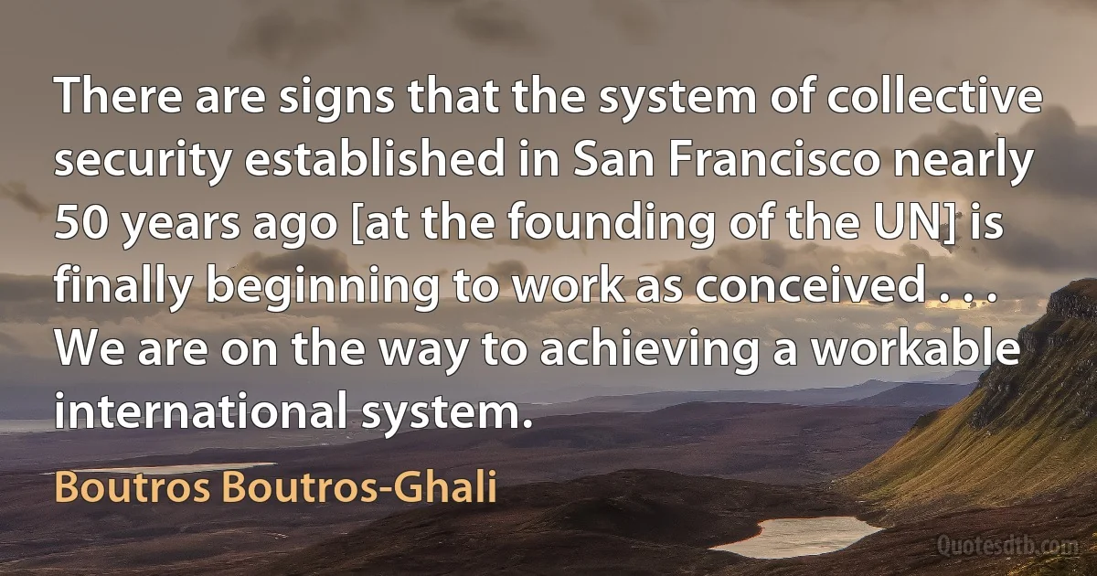 There are signs that the system of collective security established in San Francisco nearly 50 years ago [at the founding of the UN] is finally beginning to work as conceived . . . We are on the way to achieving a workable international system. (Boutros Boutros-Ghali)