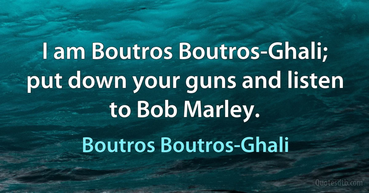 I am Boutros Boutros-Ghali; put down your guns and listen to Bob Marley. (Boutros Boutros-Ghali)