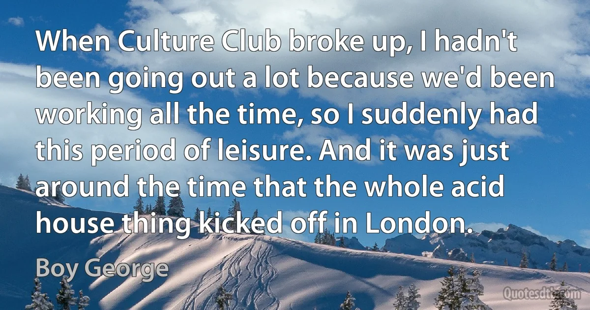 When Culture Club broke up, I hadn't been going out a lot because we'd been working all the time, so I suddenly had this period of leisure. And it was just around the time that the whole acid house thing kicked off in London. (Boy George)