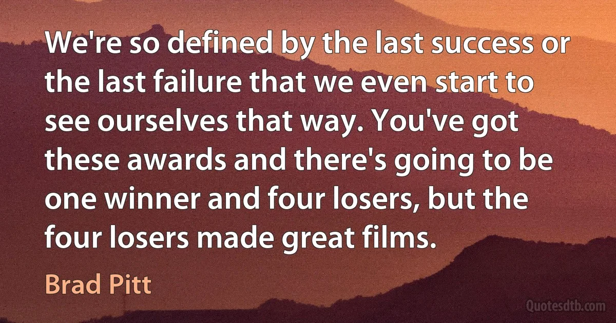 We're so defined by the last success or the last failure that we even start to see ourselves that way. You've got these awards and there's going to be one winner and four losers, but the four losers made great films. (Brad Pitt)