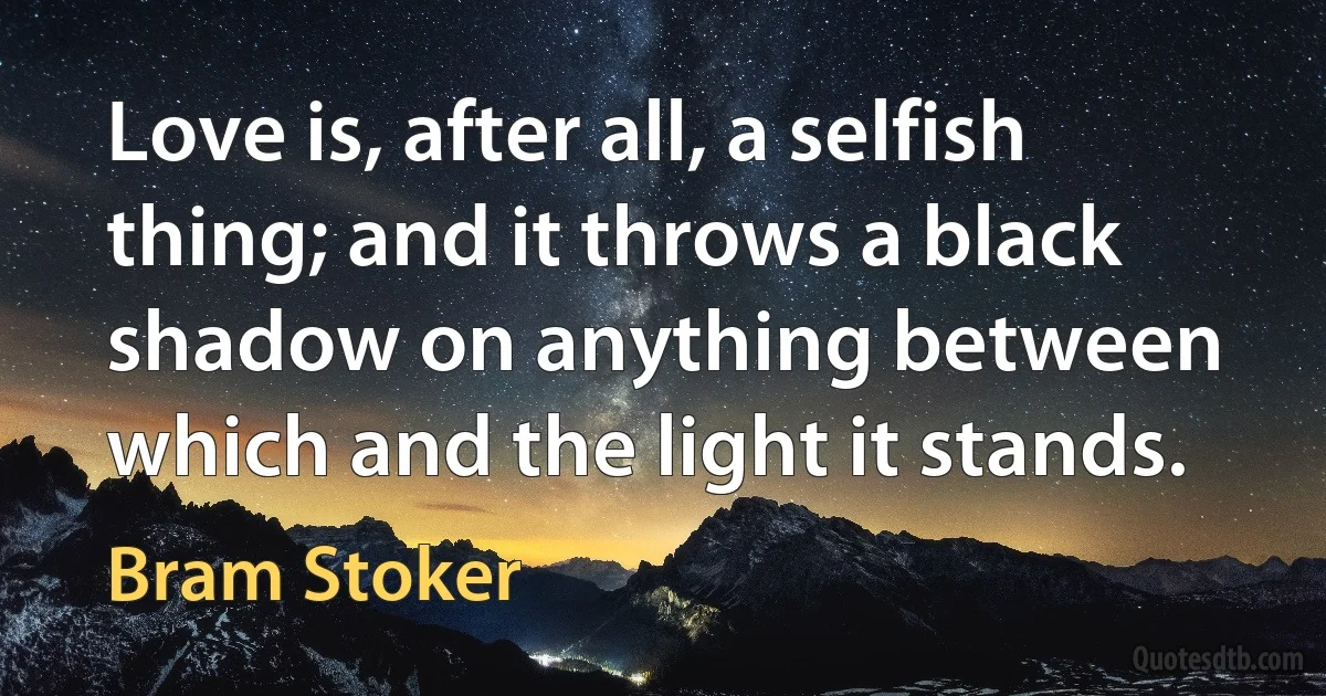 Love is, after all, a selfish thing; and it throws a black shadow on anything between which and the light it stands. (Bram Stoker)