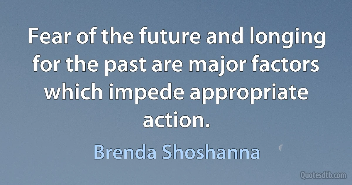 Fear of the future and longing for the past are major factors which impede appropriate action. (Brenda Shoshanna)