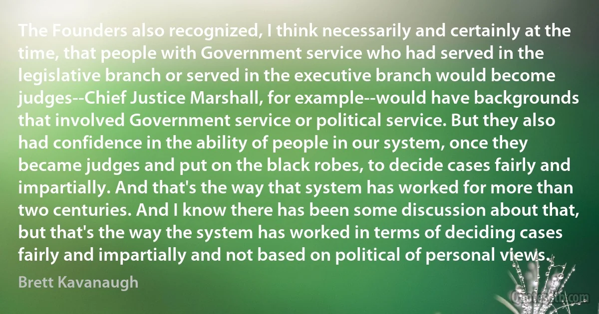 The Founders also recognized, I think necessarily and certainly at the time, that people with Government service who had served in the legislative branch or served in the executive branch would become judges--Chief Justice Marshall, for example--would have backgrounds that involved Government service or political service. But they also had confidence in the ability of people in our system, once they became judges and put on the black robes, to decide cases fairly and impartially. And that's the way that system has worked for more than two centuries. And I know there has been some discussion about that, but that's the way the system has worked in terms of deciding cases fairly and impartially and not based on political of personal views. (Brett Kavanaugh)