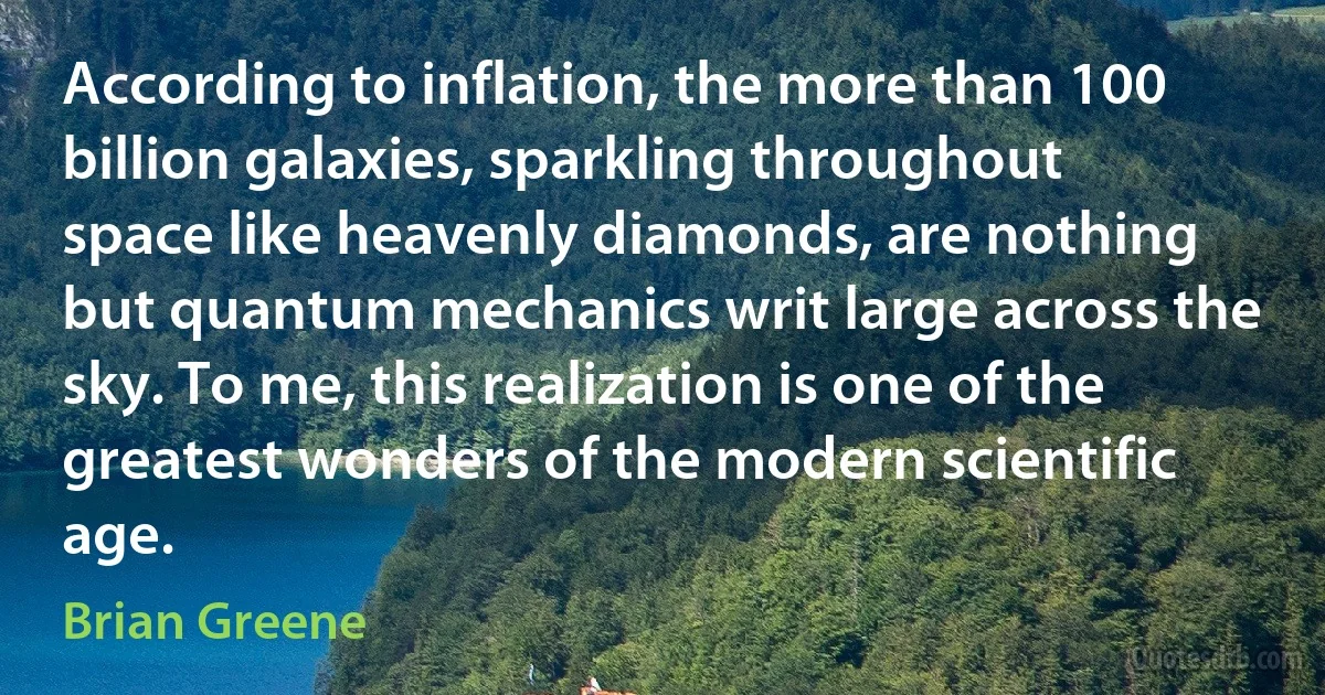 According to inflation, the more than 100 billion galaxies, sparkling throughout space like heavenly diamonds, are nothing but quantum mechanics writ large across the sky. To me, this realization is one of the greatest wonders of the modern scientific age. (Brian Greene)