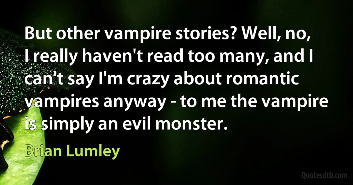 But other vampire stories? Well, no, I really haven't read too many, and I can't say I'm crazy about romantic vampires anyway - to me the vampire is simply an evil monster. (Brian Lumley)