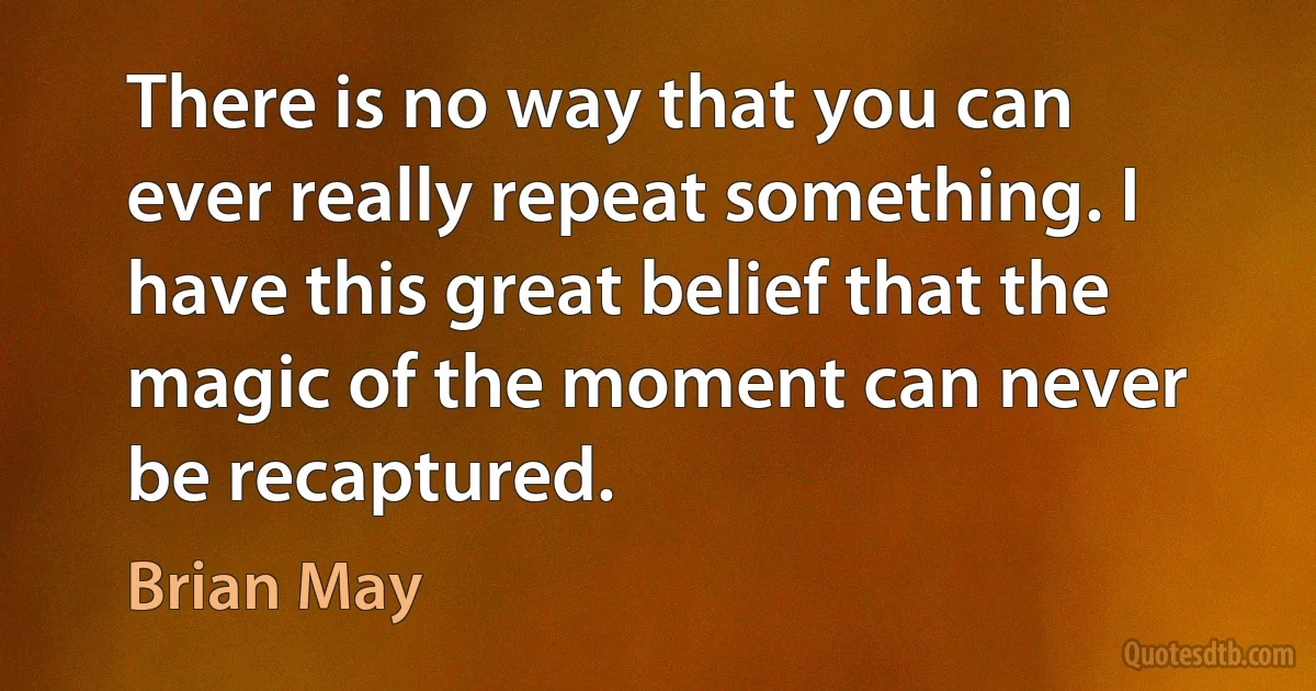 There is no way that you can ever really repeat something. I have this great belief that the magic of the moment can never be recaptured. (Brian May)