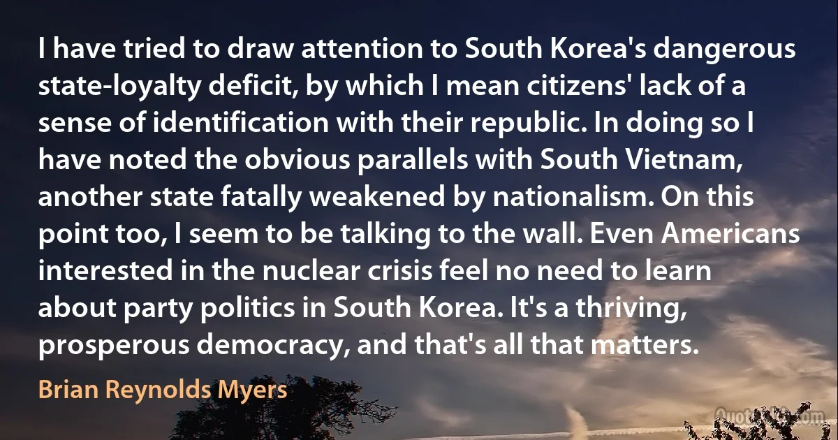 I have tried to draw attention to South Korea's dangerous state-loyalty deficit, by which I mean citizens' lack of a sense of identification with their republic. In doing so I have noted the obvious parallels with South Vietnam, another state fatally weakened by nationalism. On this point too, I seem to be talking to the wall. Even Americans interested in the nuclear crisis feel no need to learn about party politics in South Korea. It's a thriving, prosperous democracy, and that's all that matters. (Brian Reynolds Myers)