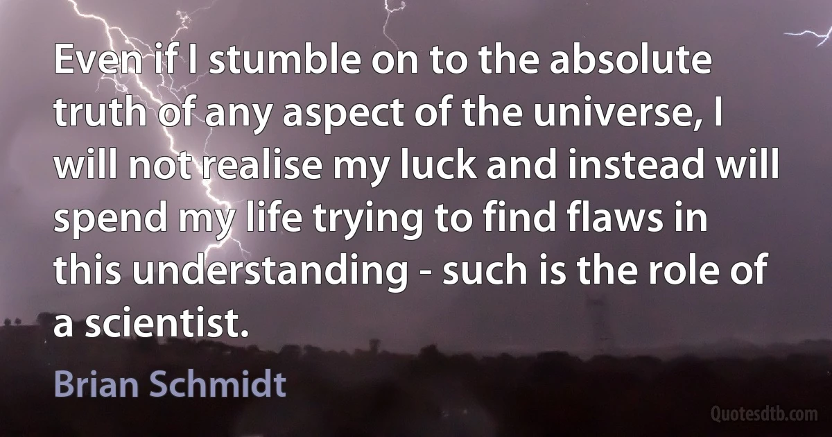 Even if I stumble on to the absolute truth of any aspect of the universe, I will not realise my luck and instead will spend my life trying to find flaws in this understanding - such is the role of a scientist. (Brian Schmidt)