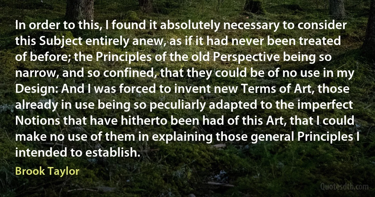 In order to this, I found it absolutely necessary to consider this Subject entirely anew, as if it had never been treated of before; the Principles of the old Perspective being so narrow, and so confined, that they could be of no use in my Design: And I was forced to invent new Terms of Art, those already in use being so peculiarly adapted to the imperfect Notions that have hitherto been had of this Art, that I could make no use of them in explaining those general Principles I intended to establish. (Brook Taylor)