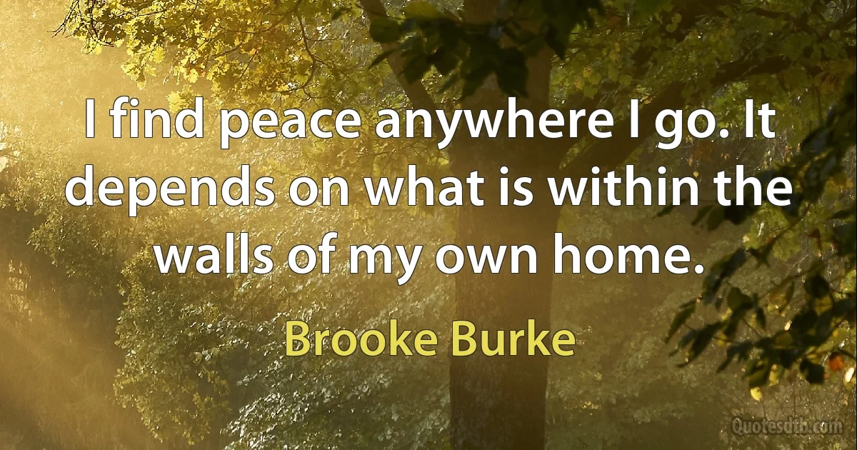 I find peace anywhere I go. It depends on what is within the walls of my own home. (Brooke Burke)