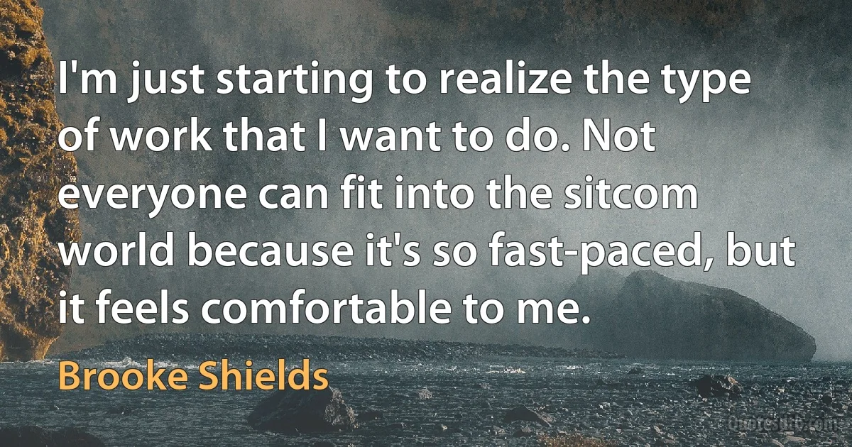 I'm just starting to realize the type of work that I want to do. Not everyone can fit into the sitcom world because it's so fast-paced, but it feels comfortable to me. (Brooke Shields)