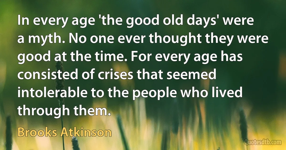 In every age 'the good old days' were a myth. No one ever thought they were good at the time. For every age has consisted of crises that seemed intolerable to the people who lived through them. (Brooks Atkinson)