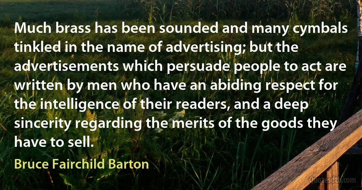 Much brass has been sounded and many cymbals tinkled in the name of advertising; but the advertisements which persuade people to act are written by men who have an abiding respect for the intelligence of their readers, and a deep sincerity regarding the merits of the goods they have to sell. (Bruce Fairchild Barton)