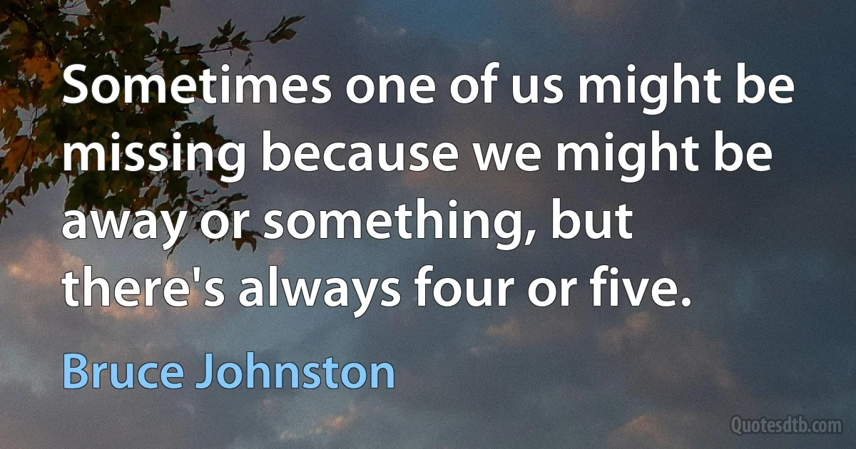 Sometimes one of us might be missing because we might be away or something, but there's always four or five. (Bruce Johnston)